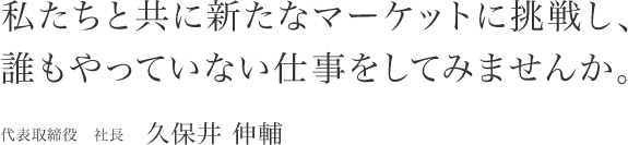 私たちと共に新たなマーケットに挑戦し、誰もやっていない仕事をしてみませんか。代表取締役　社長 久保井 伸輔