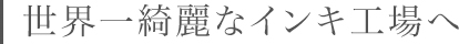 世界一綺麗なインキ工場へ