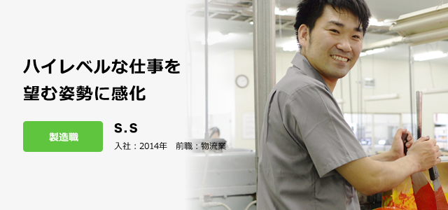 ハイレベルな仕事を 望む姿勢に感化 製造職 新本　聖太 入社：2014年　前職：物流業